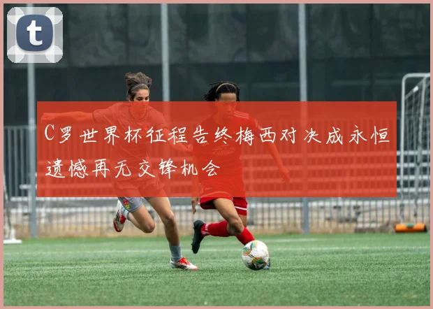 C罗世界杯征程告终梅西对决成永恒遗憾再无交锋机会