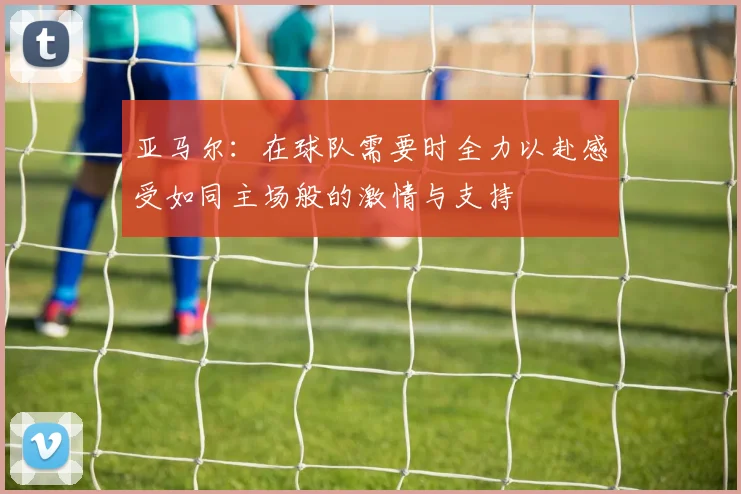亚马尔：在球队需要时全力以赴感受如同主场般的激情与支持