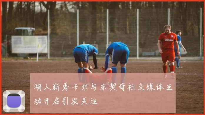 湖人新秀卡尔与东契奇社交媒体互动开启引发关注
