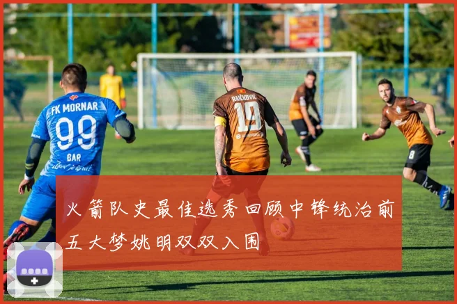 火箭队史最佳选秀回顾中锋统治前五大梦姚明双双入围