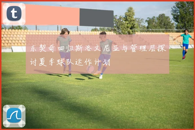 东契奇回归斯洛文尼亚与管理层探讨夏季球队运作计划