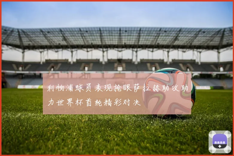 利物浦球员表现抢眼萨拉赫助攻助力世界杯首轮精彩对决