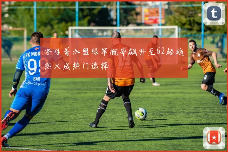 字母哥加盟绿军概率飙升至62超越热火成热门选择