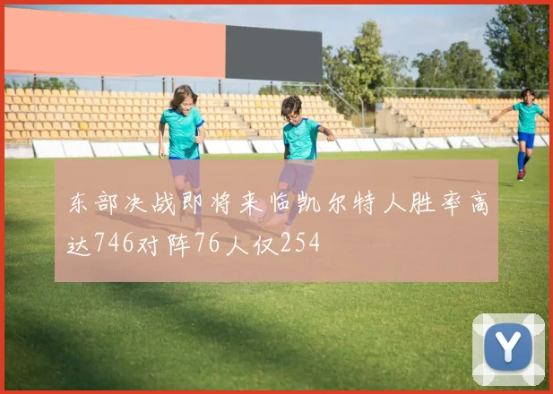 东部决战即将来临凯尔特人胜率高达746对阵76人仅254