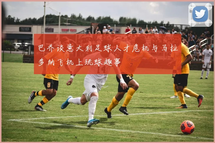 巴乔谈意大利足球人才危机与马拉多纳飞机上玩球趣事