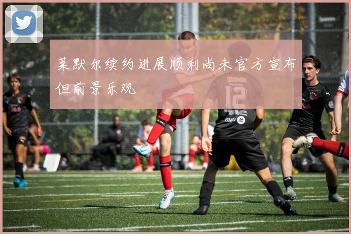 莱默尔续约进展顺利尚未官方宣布但前景乐观