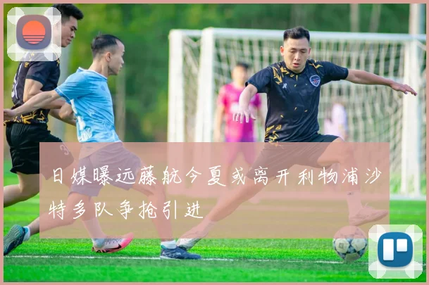 日媒曝远藤航今夏或离开利物浦沙特多队争抢引进