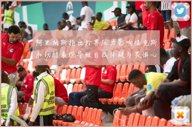 阿里纳斯指出外界压力影响福克斯和切特表现导致自我怀疑与畏惧心理