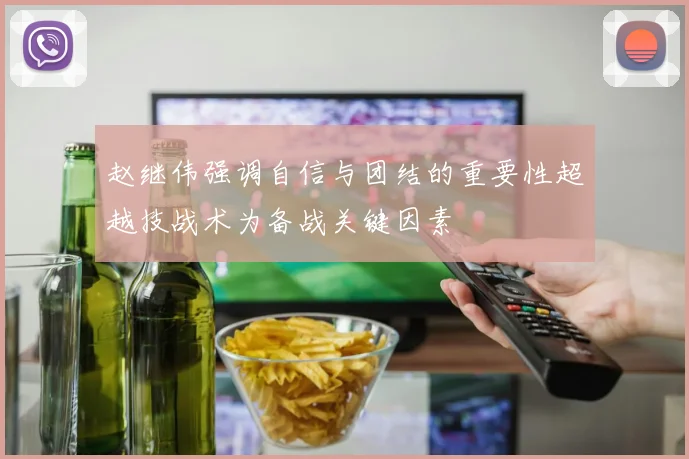 赵继伟强调自信与团结的重要性超越技战术为备战关键因素
