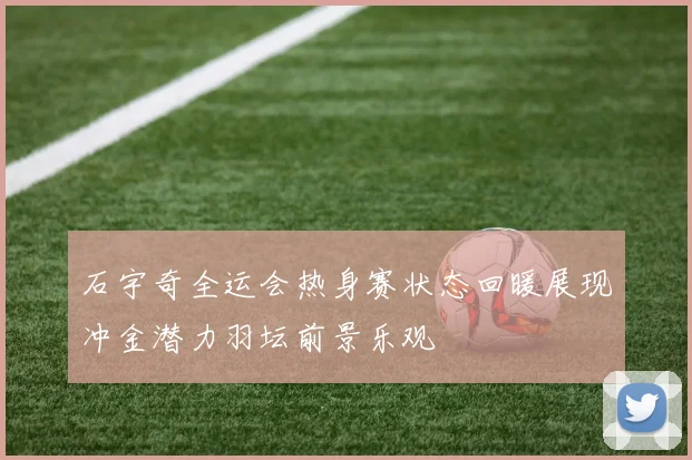 石宇奇全运会热身赛状态回暖展现冲金潜力羽坛前景乐观