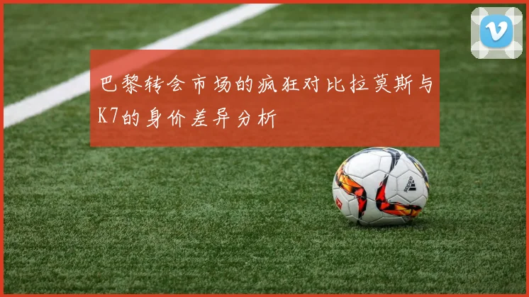 巴黎转会市场的疯狂对比拉莫斯与K7的身价差异分析