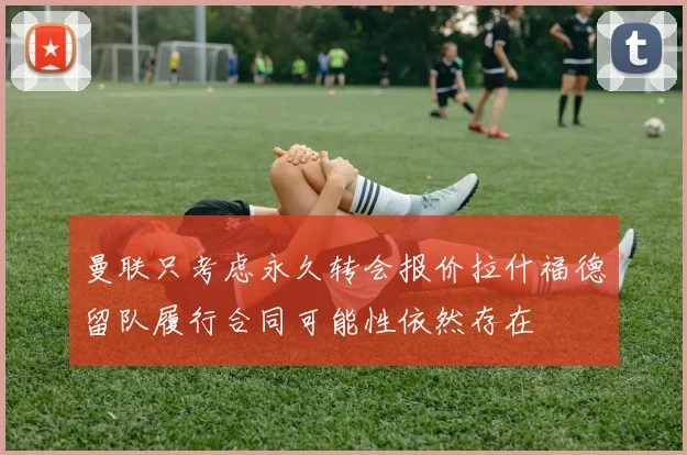 曼联只考虑永久转会报价拉什福德留队履行合同可能性依然存在