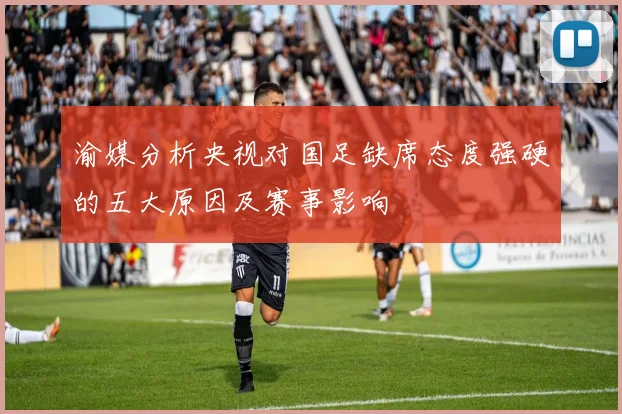 渝媒分析央视对国足缺席态度强硬的五大原因及赛事影响