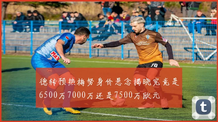 德转预热梅努身价悬念揭晓究竟是6500万7000万还是7500万欧元