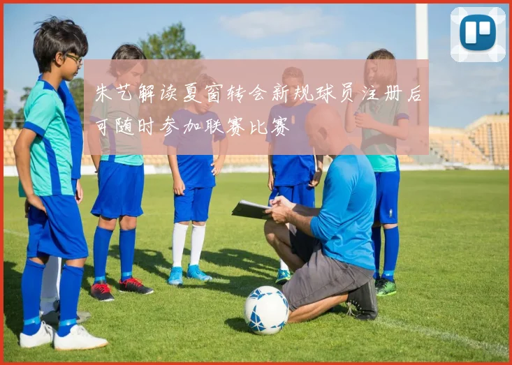 朱艺解读夏窗转会新规球员注册后可随时参加联赛比赛